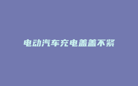 电动汽车充电盖盖不紧怎么办