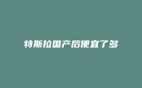 特斯拉国产后便宜了多少