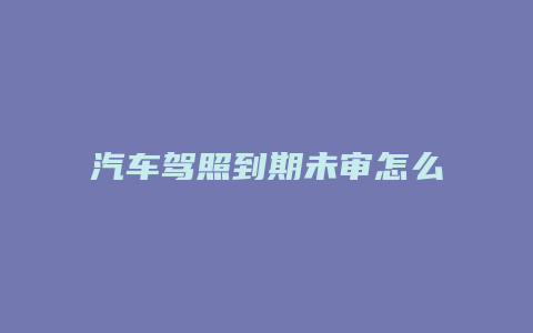 汽车驾照到期未审怎么办