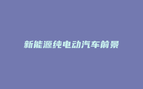 新能源纯电动汽车前景如何