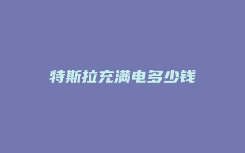 特斯拉充满电多少钱