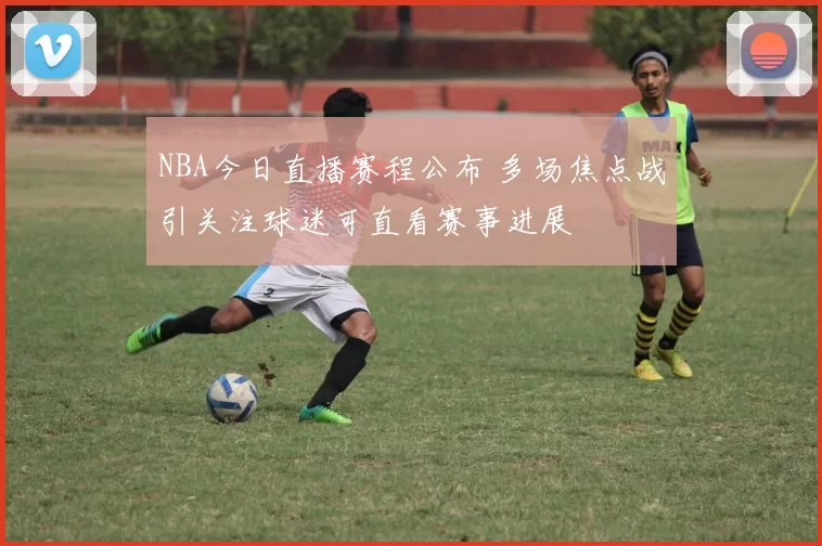 NBA今日直播赛程公布 多场焦点战引关注球迷可直看赛事进展