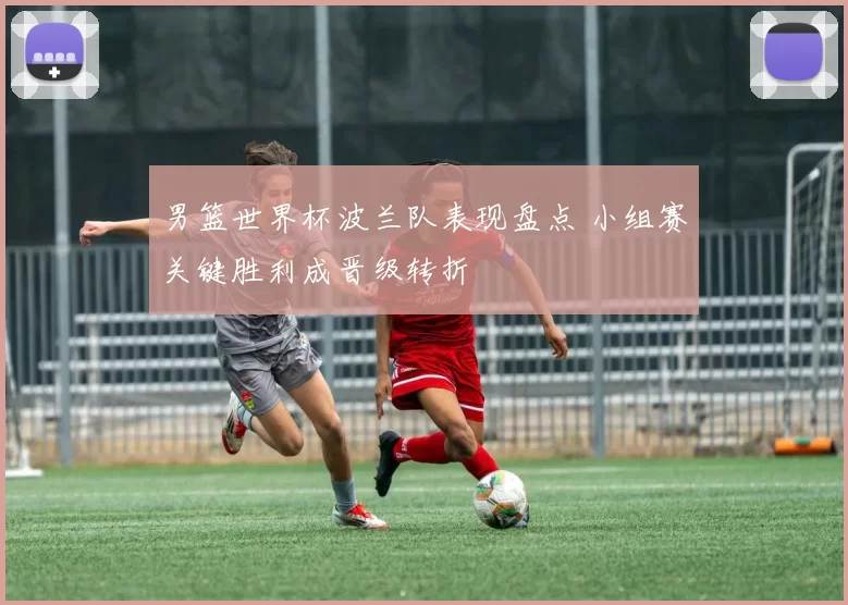 男篮世界杯波兰队表现盘点 小组赛关键胜利成晋级转折