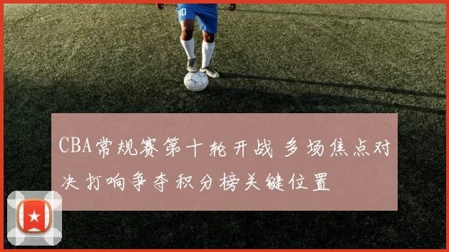 CBA常规赛第十轮开战 多场焦点对决打响争夺积分榜关键位置