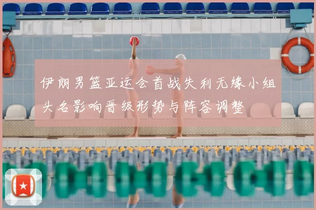 伊朗男篮亚运会首战失利无缘小组头名影响晋级形势与阵容调整