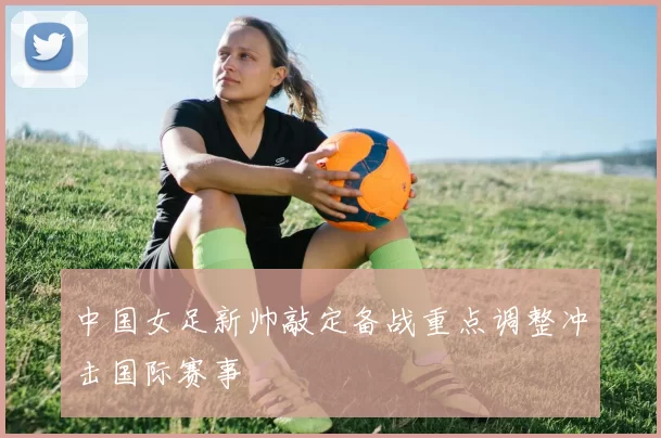 中国女足新帅敲定备战重点调整冲击国际赛事
