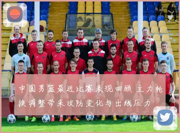 中国男篮最近比赛表现回顾 主力轮换调整带来攻防变化与出线压力