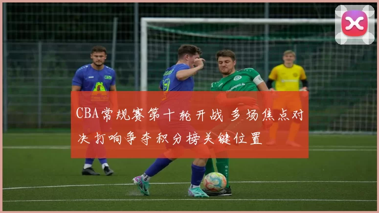 CBA常规赛第十轮开战 多场焦点对决打响争夺积分榜关键位置