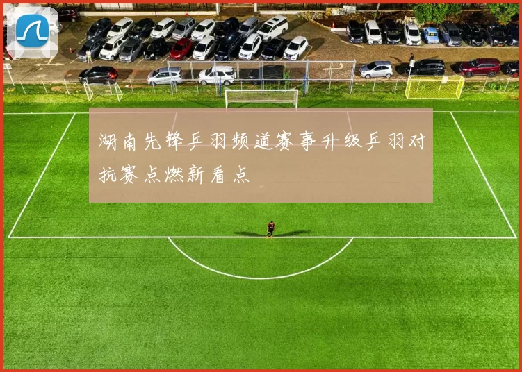 湖南先锋乒羽频道赛事升级乒羽对抗赛点燃新看点