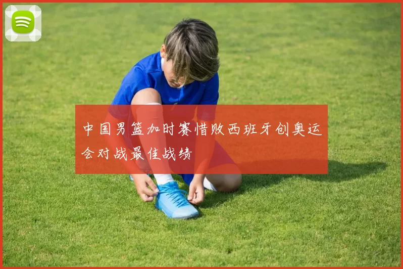 中国男篮加时赛惜败西班牙创奥运会对战最佳战绩