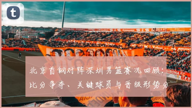 北京首钢对阵深圳男篮赛况回顾:比分争夺、关键球员与晋级形势分析