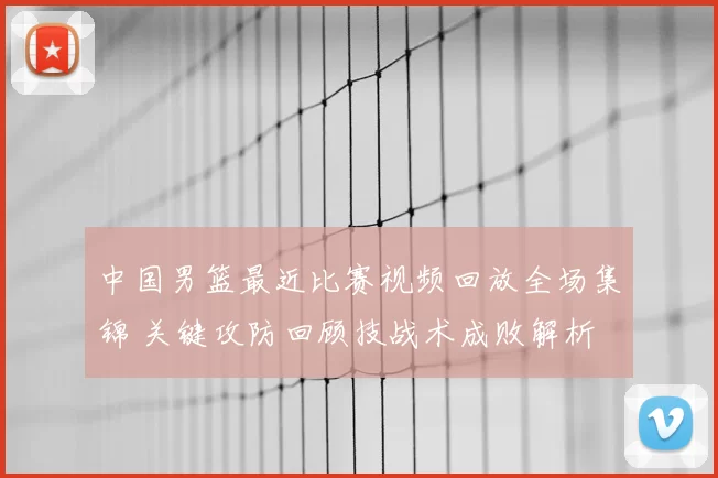 中国男篮最近比赛视频回放全场集锦 关键攻防回顾技战术成败解析
