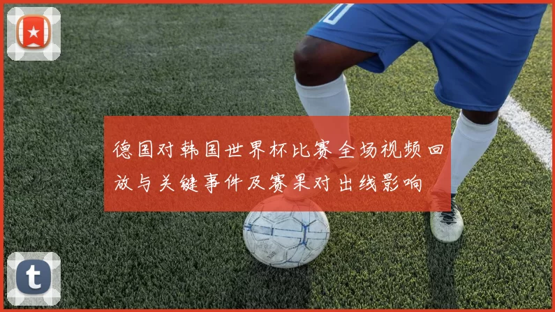 德国对韩国世界杯比赛全场视频回放与关键事件及赛果对出线影响