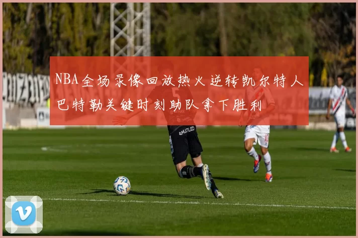 NBA全场录像回放热火逆转凯尔特人巴特勒关键时刻助队拿下胜利