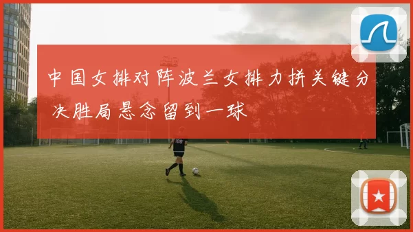 中国女排对阵波兰女排力拼关键分 决胜局悬念留到一球