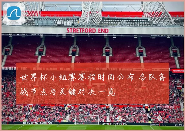 世界杯小组赛赛程时间公布 各队备战节点与关键对决一览