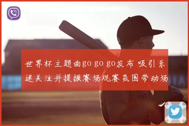 世界杯主题曲go go go发布 吸引乐迷关注并提振赛场观赛氛围带动场外活动