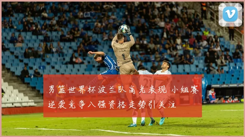 男篮世界杯波兰队高光表现 小组赛逆袭竞争八强资格走势引关注