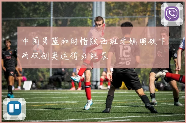 中国男篮加时惜败西班牙姚明砍下两双创奥运得分纪录