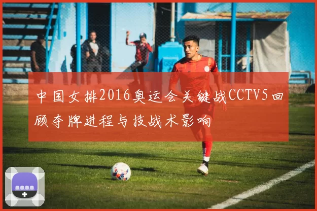 中国女排2016奥运会关键战CCTV5回顾夺牌进程与技战术影响