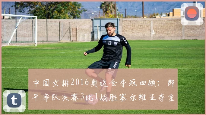 中国女排2016奥运会夺冠回顾：郎平率队决赛3比1战胜塞尔维亚夺金