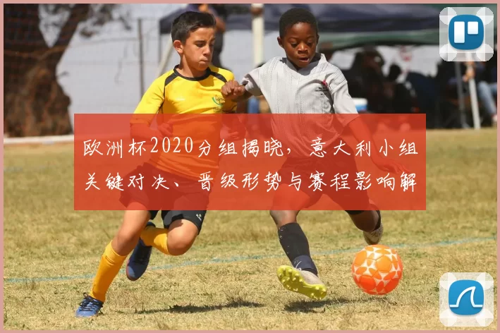 欧洲杯2020分组揭晓,意大利小组关键对决、晋级形势与赛程影响解读
