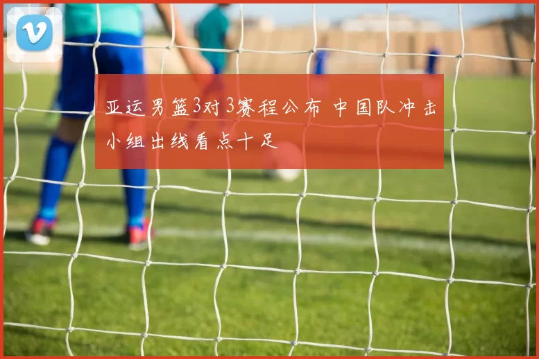 亚运男篮3对3赛程公布 中国队冲击小组出线看点十足