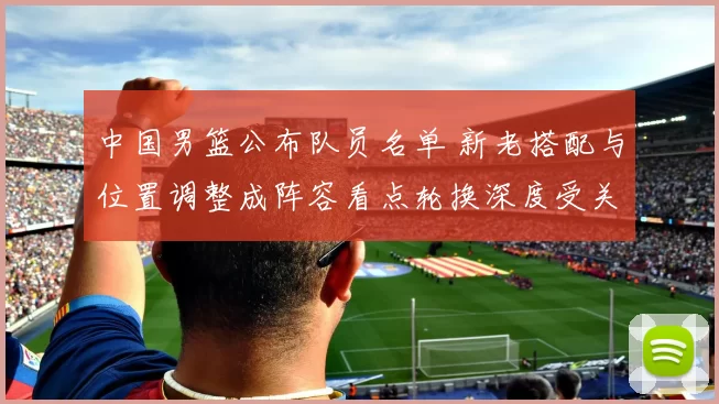 中国男篮公布队员名单 新老搭配与位置调整成阵容看点轮换深度受关注