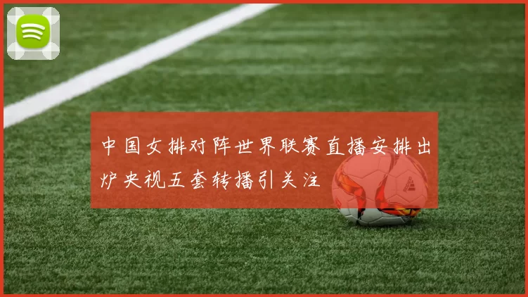 中国女排对阵世界联赛直播安排出炉央视五套转播引关注