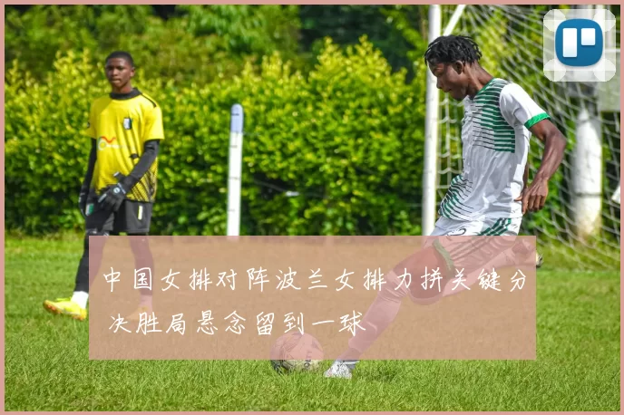 中国女排对阵波兰女排力拼关键分 决胜局悬念留到一球
