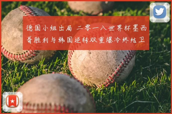 德国小组出局 二零一八世界杯墨西哥胜利与韩国逆转双重爆冷终结卫冕