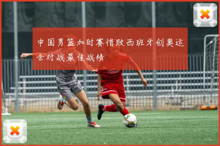 中国男篮加时赛惜败西班牙创奥运会对战最佳战绩