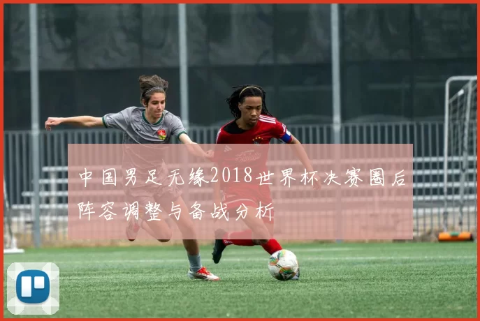 中国男足无缘2018世界杯决赛圈后阵容调整与备战分析