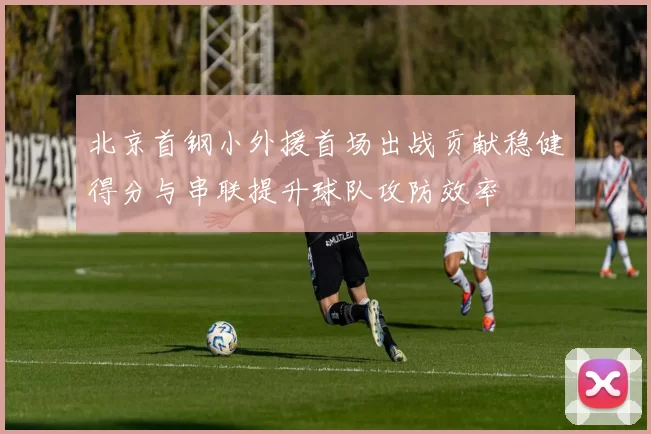 北京首钢小外援首场出战贡献稳健得分与串联提升球队攻防效率