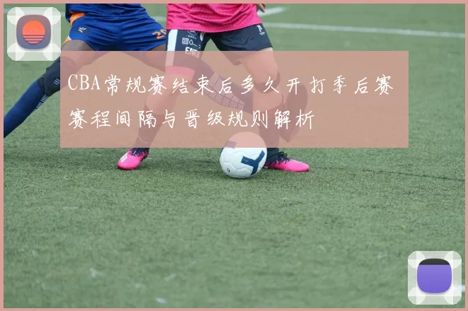 CBA常规赛结束后多久开打季后赛 赛程间隔与晋级规则解析