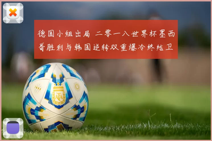 德国小组出局 二零一八世界杯墨西哥胜利与韩国逆转双重爆冷终结卫冕