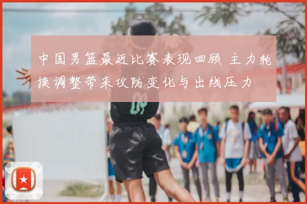 中国男篮最近比赛表现回顾 主力轮换调整带来攻防变化与出线压力