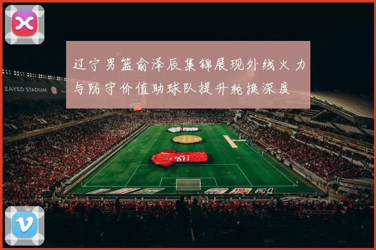 辽宁男篮俞泽辰集锦展现外线火力与防守价值助球队提升轮换深度